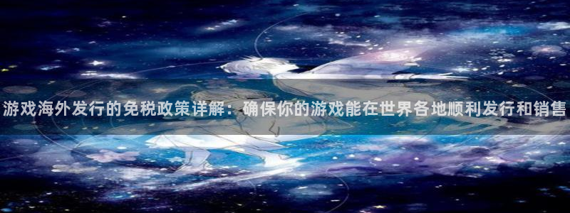 东莞db电竞信息科技有限公司：游戏海外发行的免税政策详解：确保你的游戏能在世界各地顺利发行和销售